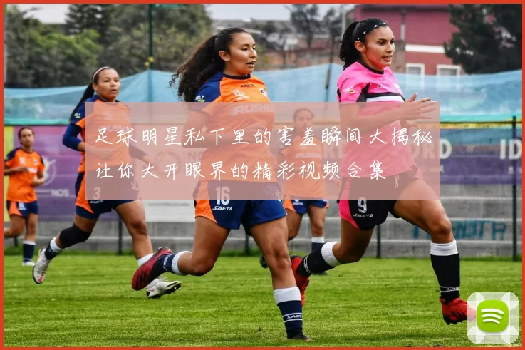 足球明星私下里的害羞瞬间大揭秘让你大开眼界的精彩视频合集