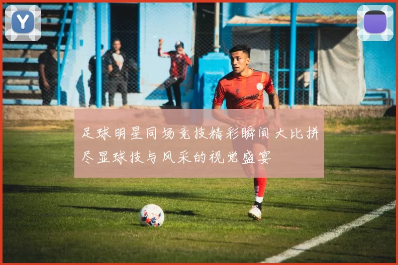 足球明星同场竞技精彩瞬间大比拼尽显球技与风采的视觉盛宴