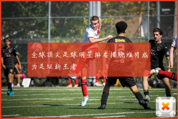 全球顶尖足球明星排名揭晓谁将成为足坛新王者
