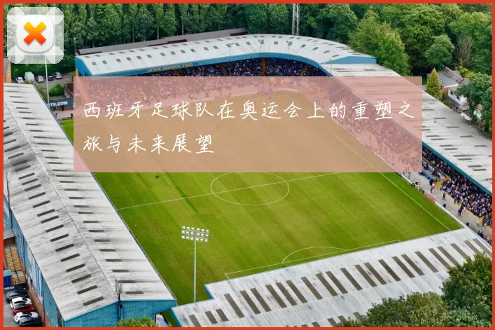 西班牙足球队在奥运会上的重塑之旅与未来展望