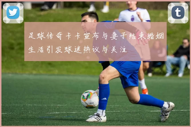 足球传奇卡卡宣布与妻子结束婚姻生活引发球迷热议与关注
