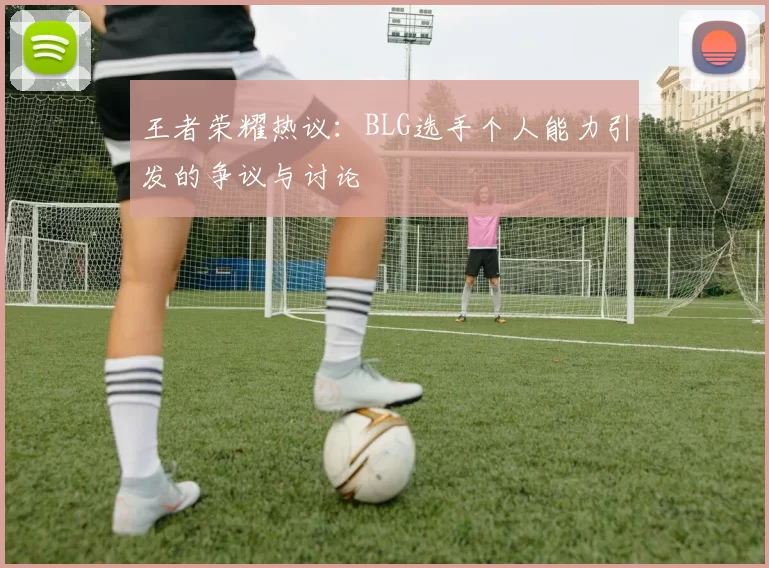 王者荣耀热议：BLG选手个人能力引发的争议与讨论