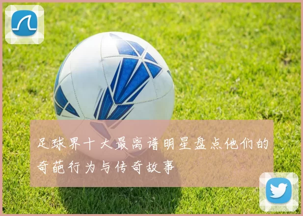 足球界十大最离谱明星盘点他们的奇葩行为与传奇故事