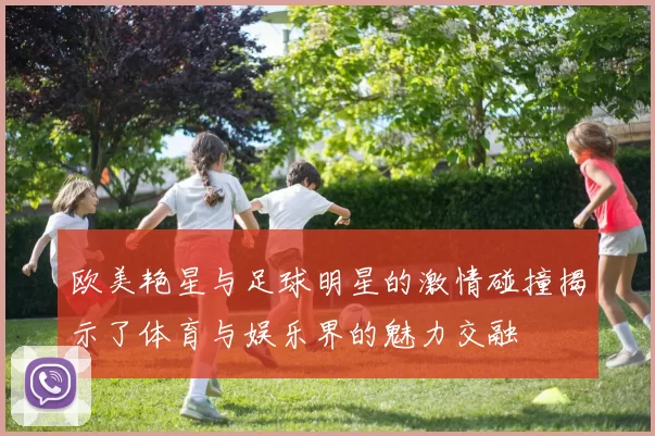 欧美艳星与足球明星的激情碰撞揭示了体育与娱乐界的魅力交融