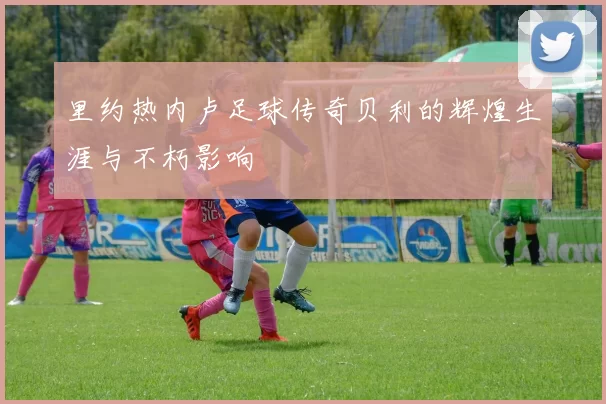 里约热内卢足球传奇贝利的辉煌生涯与不朽影响