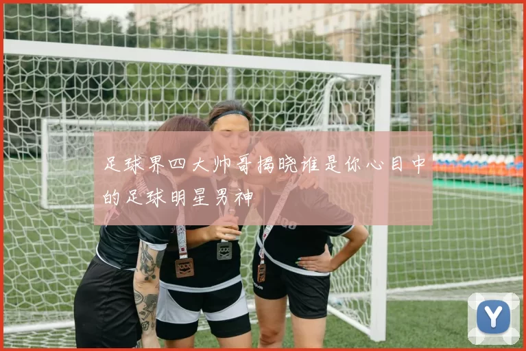 足球界四大帅哥揭晓谁是你心目中的足球明星男神