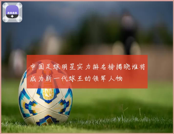中国足球明星实力排名榜揭晓谁将成为新一代球王的领军人物