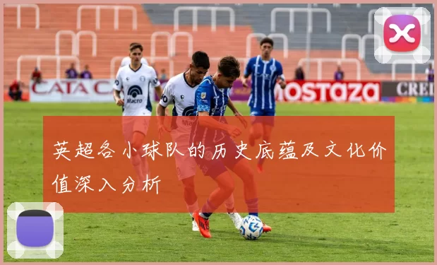 英超各小球队的历史底蕴及文化价值深入分析