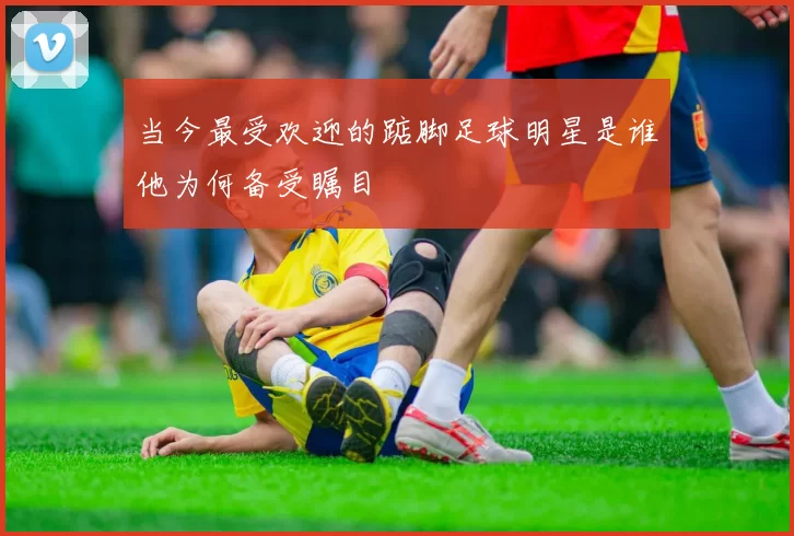 当今最受欢迎的踮脚足球明星是谁他为何备受瞩目