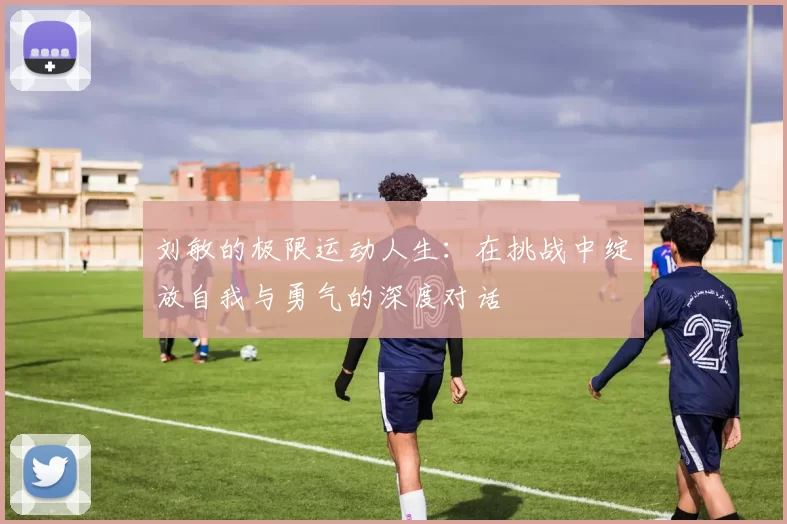 刘敏的极限运动人生：在挑战中绽放自我与勇气的深度对话