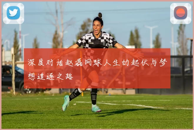 深度对话赵磊网球人生的起伏与梦想追逐之路