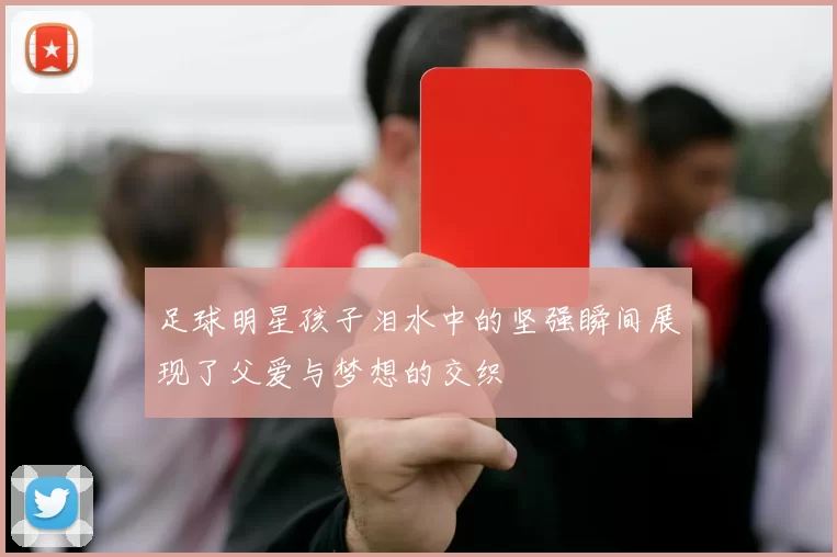 足球明星孩子泪水中的坚强瞬间展现了父爱与梦想的交织