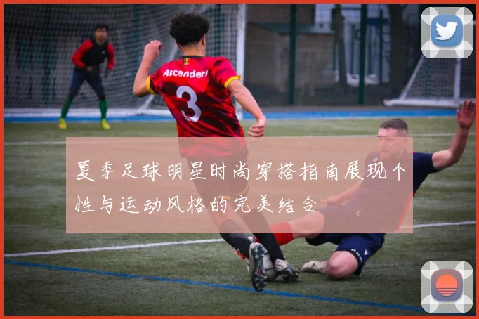 夏季足球明星时尚穿搭指南展现个性与运动风格的完美结合
