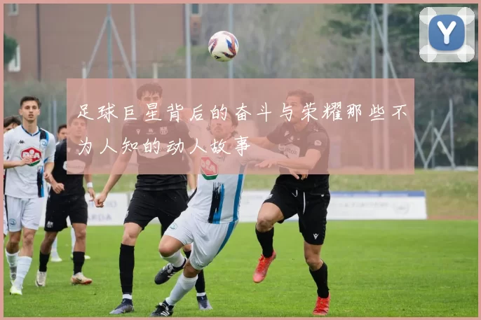 足球巨星背后的奋斗与荣耀那些不为人知的动人故事