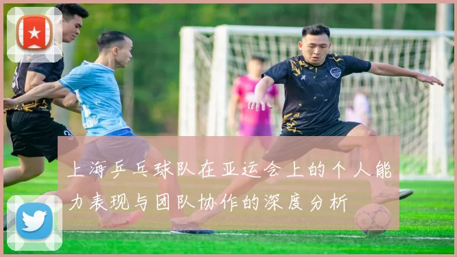 上海乒乓球队在亚运会上的个人能力表现与团队协作的深度分析