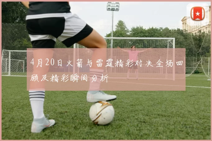 4月20日火箭与雷霆精彩对决全场回顾及精彩瞬间分析