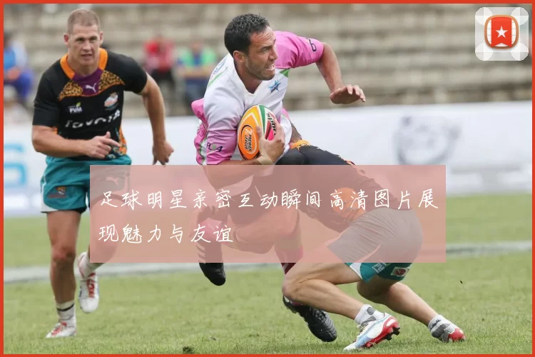 足球明星亲密互动瞬间高清图片展现魅力与友谊