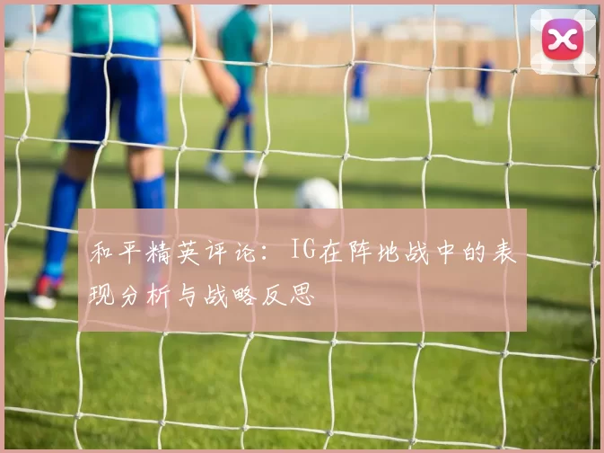 和平精英评论：IG在阵地战中的表现分析与战略反思