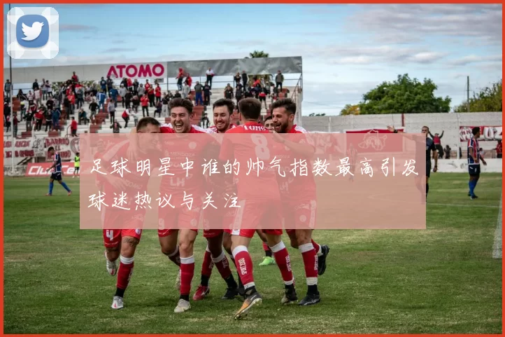 足球明星中谁的帅气指数最高引发球迷热议与关注