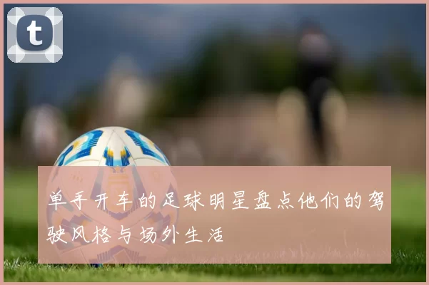单手开车的足球明星盘点他们的驾驶风格与场外生活