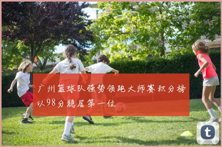 广州篮球队强势领跑大师赛积分榜以98分稳居第一位