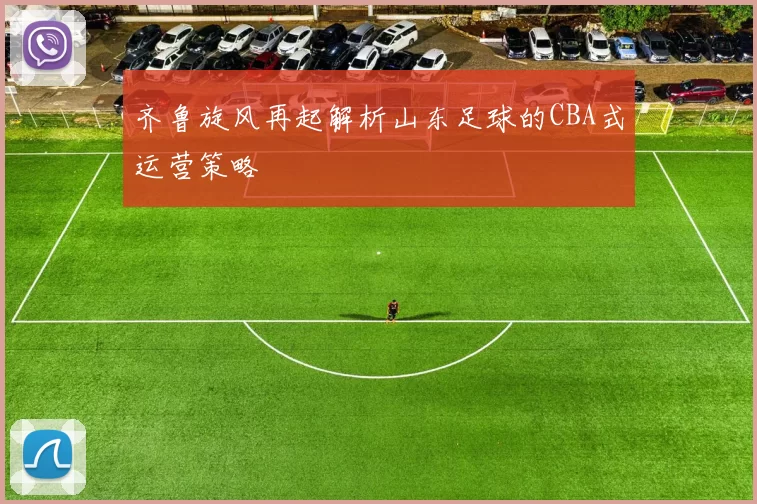 齐鲁旋风再起解析山东足球的CBA式运营策略