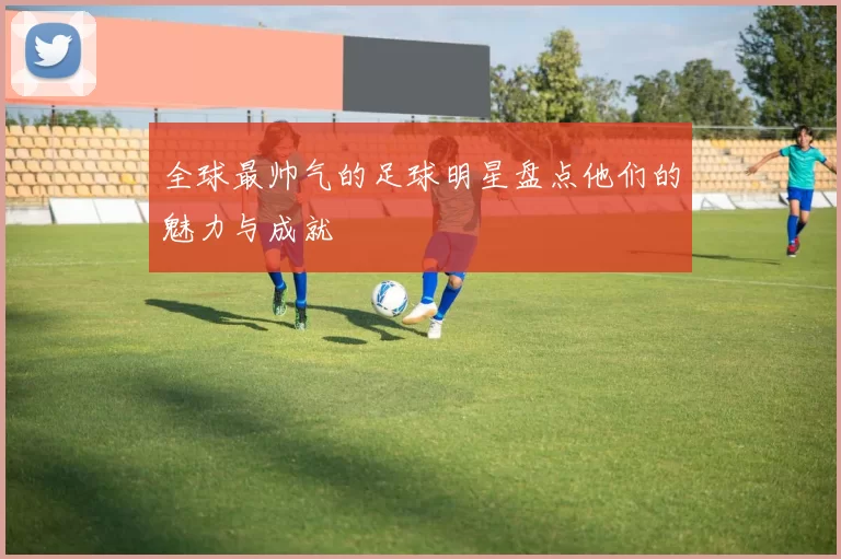 全球最帅气的足球明星盘点他们的魅力与成就