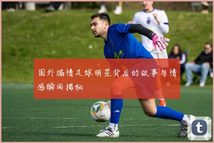 国外煽情足球明星背后的故事与情感瞬间揭秘